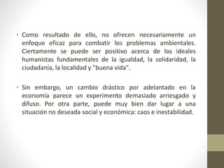• Como resultado de ello, no ofrecen necesariamente un
enfoque eficaz para combatir los problemas ambientales.
Ciertamente se puede ser positivo acerca de los ideales
humanistas fundamentales de la igualdad, la solidaridad, la
ciudadanía, la localidad y "buena vida".
• Sin embargo, un cambio drástico por adelantado en la
economía parece un experimento demasiado arriesgado y
difuso. Por otra parte, puede muy bien dar lugar a una
situación no deseada social y económica: caos e inestabilidad.
 