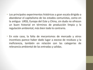 • Los principales experimentos históricos a gran escala dirigido a
abandonar el capitalismo de los estados comunistas, como en
la antigua URSS, Europa del Este y China, sin duda no ofrecen
un buen historial en términos de producción limpia y la
regulación ambiental, más bien todo lo contrario.
• En este caso, la falta de mecanismos de mercado y otros
incentivos parece haber dado lugar a exceso de residuos y la
ineficiencia, también en relación con las categorías de
relevancia ambiental de las entradas y salidas.
 