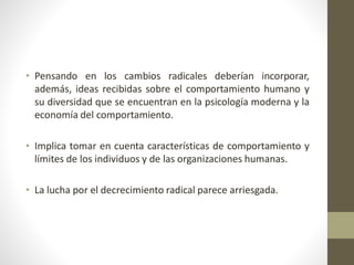 • Pensando en los cambios radicales deberían incorporar,
además, ideas recibidas sobre el comportamiento humano y
su diversidad que se encuentran en la psicología moderna y la
economía del comportamiento.
• Implica tomar en cuenta características de comportamiento y
límites de los individuos y de las organizaciones humanas.
• La lucha por el decrecimiento radical parece arriesgada.
 