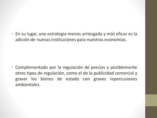 • En su lugar, una estrategia menos arriesgada y más eficaz es la
adición de nuevas instituciones para nuestras economías.
• Complementado por la regulación de precios y posiblemente
otros tipos de regulación, como el de la publicidad comercial y
gravar los bienes de estado con graves repercusiones
ambientales.
 