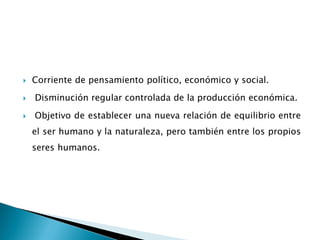  Corriente de pensamiento político, económico y social.
 Disminución regular controlada de la producción económica.
 Objetivo de establecer una nueva relación de equilibrio entre
el ser humano y la naturaleza, pero también entre los propios
seres humanos.
 
