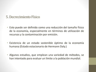 • Esto puede ser definido como una reducción del tamaño físico
de la economía, especialmente en términos de utilización de
recursos y la contaminación por emisión.
• Existencia de un estado sostenible óptimo de la economía
humana (Estado estacionario de Hermann Daly.)
• Algunos estudios, que emplean una variedad de métodos, se
han intentado para evaluar un límite a la población mundial.
5.DecrecimientoFísico
 