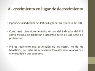 • Oponerse al indicador del PIB en lugar del crecimiento del PIB.
• Como está bien documentado, el uso del indicador del PIB
como medida de bienestar o progreso sufre de una serie de
problemas.
• PIB es realmente una estimación de los costos, no de los
beneficios, de todas las actividades formales relacionados con
el mercado en una economía.
A - crecimiento en lugar de decrecimiento
 