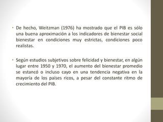 • De hecho, Weitzman (1976) ha mostrado que el PIB es sólo
una buena aproximación a los indicadores de bienestar social
bienestar en condiciones muy estrictas, condiciones poco
realistas.
• Según estudios subjetivos sobre felicidad y bienestar, en algún
lugar entre 1950 y 1970, el aumento del bienestar promedio
se estancó o incluso cayo en una tendencia negativa en la
mayoría de los países ricos, a pesar del constante ritmo de
crecimiento del PIB.
 