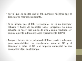 • Por lo que es posible que el PIB aumente mientras que el
bienestar se mantiene constante.
• Si se acepta que el PIB (crecimiento) no es un indicador
robusto y fiable de bienestar social (progreso). La única
solución es hacer caso omiso de ella y como resultado ser
completamente indiferente sobre el crecimiento del PIB
• Tampoco lo es el decrecimiento del PIB necesario o suficiente
para sostenibilidad. Las correlaciones entre el PIB y el
bienestar o entre el PIB y el impacto ambiental no son
constantes y fijas en el tiempo.
 