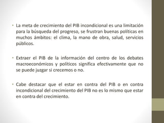 • La meta de crecimiento del PIB incondicional es una limitación
para la búsqueda del progreso, se frustran buenas políticas en
muchos ámbitos: el clima, la mano de obra, salud, servicios
públicos.
• Extraer el PIB de la información del centro de los debates
macroeconómicos y políticos significa efectivamente que no
se puede juzgar si crecemos o no.
• Cabe destacar que el estar en contra del PIB o en contra
incondicional del crecimiento del PIB no es lo mismo que estar
en contra del crecimiento.
 