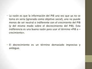 • La razón es que la información del PIB una vez que ya no se
toma en serio (ignorado como objetivo social), uno no puede
menos de ser neutral o indiferente con el crecimiento del PIB
(y del mismo modo sobre el decrecimiento del PIB). Esta
indiferencia es una buena razón para usar el término «PIB a –
crecimiento».
• El decrecimiento es un término demasiado impreciso y
ambiguo.
 