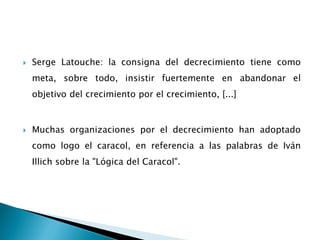 Serge Latouche: la consigna del decrecimiento tiene como
meta, sobre todo, insistir fuertemente en abandonar el
objetivo del crecimiento por el crecimiento, [...]
 Muchas organizaciones por el decrecimiento han adoptado
como logo el caracol, en referencia a las palabras de Iván
Illich sobre la "Lógica del Caracol".
 