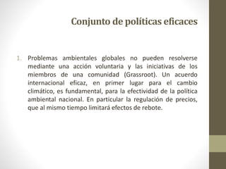 1. Problemas ambientales globales no pueden resolverse
mediante una acción voluntaria y las iniciativas de los
miembros de una comunidad (Grassroot). Un acuerdo
internacional eficaz, en primer lugar para el cambio
climático, es fundamental, para la efectividad de la política
ambiental nacional. En particular la regulación de precios,
que al mismo tiempo limitará efectos de rebote.
Conjunto de políticas eficaces
 