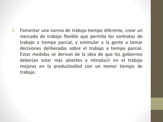 2. Fomentar una norma de trabajo-tiempo diferente, crear un
mercado de trabajo flexible que permita los contratos de
trabajo a tiempo parcial, y estimular a la gente a tomar
decisiones deliberadas sobre el trabajo a tiempo parcial.
Estas medidas se derivan de la idea de que los gobiernos
deberían estar más abiertos a introducir en el trabajo
mejoras en la productividad con un menor tiempo de
trabajo.
 