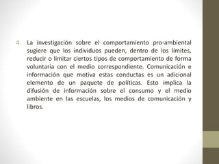 4. La investigación sobre el comportamiento pro-ambiental
sugiere que los individuos pueden, dentro de los límites,
reducir o limitar ciertos tipos de comportamiento de forma
voluntaria con el medio correspondiente. Comunicación e
información que motiva estas conductas es un adicional
elemento de un paquete de políticas. Esto implica la
difusión de información sobre el consumo y el medio
ambiente en las escuelas, los medios de comunicación y
libros.
 