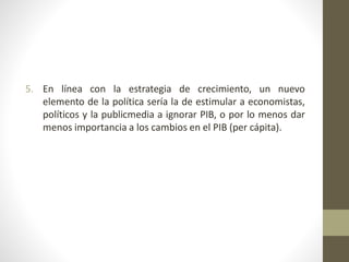 5. En línea con la estrategia de crecimiento, un nuevo
elemento de la política sería la de estimular a economistas,
políticos y la publicmedia a ignorar PIB, o por lo menos dar
menos importancia a los cambios en el PIB (per cápita).
 