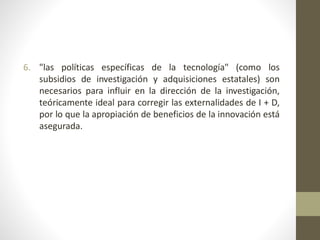 6. "las políticas específicas de la tecnología" (como los
subsidios de investigación y adquisiciones estatales) son
necesarios para influir en la dirección de la investigación,
teóricamente ideal para corregir las externalidades de I + D,
por lo que la apropiación de beneficios de la innovación está
asegurada.
 