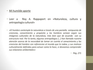 • Mi humilde aporte
• Leer a Roy A. Rappaport en «Naturaleza, cultura y
antropología cultural»
• «El hombre contempla la naturaleza a través de una pantalla compuesta de
creencias, conocimiento y propósito y los hombres actúan según sus
imágenes culturales de la naturaleza, más bien que de acuerdo con su
estructura real. Por lo tanto, algunos antropólogos (…) han llamado nuestra
atención acerca de la necesidad de tomar en cuenta el conocimiento y las
creencias del hombre con referencias al mundo que lo rodea, y sus motivos
culturalmente definidos para actuar como lo hace, si deseamos comprender
sus relaciones ambientales»
• Pág. 271
 