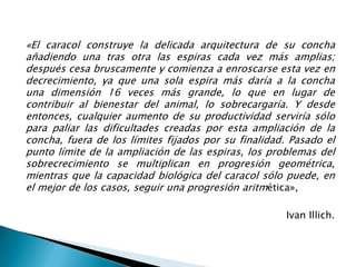 «El caracol construye la delicada arquitectura de su concha
añadiendo una tras otra las espiras cada vez más amplias;
después cesa bruscamente y comienza a enroscarse esta vez en
decrecimiento, ya que una sola espira más daría a la concha
una dimensión 16 veces más grande, lo que en lugar de
contribuir al bienestar del animal, lo sobrecargaría. Y desde
entonces, cualquier aumento de su productividad serviría sólo
para paliar las dificultades creadas por esta ampliación de la
concha, fuera de los límites fijados por su finalidad. Pasado el
punto límite de la ampliación de las espiras, los problemas del
sobrecrecimiento se multiplican en progresión geométrica,
mientras que la capacidad biológica del caracol sólo puede, en
el mejor de los casos, seguir una progresión aritmética»,
Ivan Illich.
 