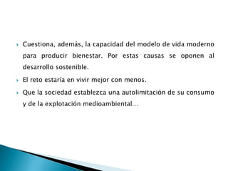  Cuestiona, además, la capacidad del modelo de vida moderno
para producir bienestar. Por estas causas se oponen al
desarrollo sostenible.
 El reto estaría en vivir mejor con menos.
 Que la sociedad establezca una autolimitación de su consumo
y de la explotación medioambiental…
 