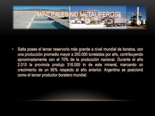 MINERALES NO METALÍFEROS




• Salta posee el tercer reservorio más grande a nivel mundial de boratos, con
  una producción promedio mayor a 200.000 toneladas por año, contribuyendo
  aproximadamente con el 70% de la producción nacional. Durante el año
  2.010 la provincia produjo 316.000 tn de este mineral, marcando un
  crecimiento de un 95% respecto al año anterior. Argentina se posicionó
  como el tercer productor boratero mundial.
 