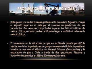 PRODUCCIÓN DE PETROLEO Y GAS


• Salta posee una de las cuencas gasíferas más ricas de la Argentina. Ocupa
  el segundo lugar en el país por el volumen de producción de sus
  yacimientos. Sus reservas comprobadas superan los 140 mil millones de
  metros cúbicos, en tanto que las certificadas llegan a los 203 mil millones de
  metros cúbicos.


• El incremento en la extracción de gas en la década pasada permitió la
  sustitución de las importaciones de gas provenientes de Bolivia; la puesta en
  marcha de una central eléctrica en General Güemes (Termoandes) y la
  exportación de gas a Chile a través de dos gasoductos: Atacama y
  Norandino inaugurados en 1999 y 2000 respectivamente.
 
