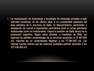 • La incorporación de inversiones y tecnología de empresas privadas a esta
  actividad contribuyó, en los últimos años, a un considerable extensión del
  área petrolera de la provincia de Salta. El descubrimiento, perforación y
  explotación de nuevos e importantes yacimientos tanto en zonas petroleras
  tradicionales como no tradicionales, mejora la posición de Salta dentro de la
  producción argentina. Según datos oficiales, a mediados de 1996, las
  reservas de petróleo comprobadas de la provincia ascendían a 27.487.900
  m3, mientras las no comprobadas llegaban a los 77.394.000 m3. Las
  mismas fuentes indican que las reservas probables podrían ascender a los
  127.430.000 m3.
 