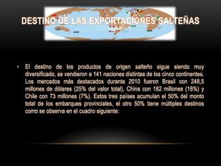DESTINO DE LAS EXPORTACIONES SALTEÑAS



• El destino de los productos de origen salteño sigue siendo muy
  diversificado, se vendieron a 141 naciones distintas de los cinco continentes.
  Los mercados más destacados durante 2010 fueron Brasil con 248,5
  millones de dólares (25% del valor total), China con 182 millones (18%) y
  Chile con 73 millones (7%). Estos tres países acumulan el 50% del monto
  total de los embarques provinciales, el otro 50% tiene múltiples destinos
  como se observa en el cuadro siguiente:
 