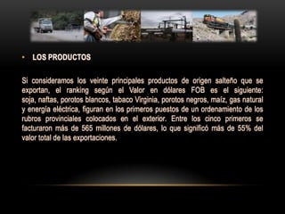 • LOS PRODUCTOS

Si consideramos los veinte principales productos de origen salteño que se
exportan, el ranking según el Valor en dólares FOB es el siguiente:
soja, naftas, porotos blancos, tabaco Virginia, porotos negros, maíz, gas natural
y energía eléctrica, figuran en los primeros puestos de un ordenamiento de los
rubros provinciales colocados en el exterior. Entre los cinco primeros se
facturaron más de 565 millones de dólares, lo que significó más de 55% del
valor total de las exportaciones.
 