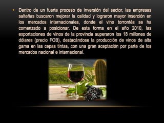 • Dentro de un fuerte proceso de inversión del sector, las empresas
  salteñas buscaron mejorar la calidad y lograron mayor inserción en
  los mercados internacionales, donde el vino torrontés se ha
  comenzado a posicionar. De esta forma en el año 2010, las
  exportaciones de vinos de la provincia superaron los 18 millones de
  dólares (precio FOB), destacándose la producción de vinos de alta
  gama en las cepas tintas, con una gran aceptación por parte de los
  mercados nacional e internacional.
 