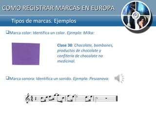 COMO REGISTRAR MARCAS EN EUROPA
   Tipos de marcas. Ejemplos.
Marca color: Identifica un color. Ejemplo: Milka:

                             Clase 30: Chocolate, bombones,
                             productos de chocolate y
                             confitería de chocolate no
                             medicinal.


Marca sonora: Identifica un sonido. Ejemplo: Pescanova:
 