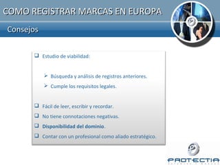 COMO REGISTRAR MARCAS EN EUROPA
Consejos

       Estudio de viabilidad:


            Búsqueda y análisis de registros anteriores.
            Cumple los requisitos legales.


       Fácil de leer, escribir y recordar.
       No tiene connotaciones negativas.
       Disponibilidad del dominio.
       Contar con un profesional como aliado estratégico.
 