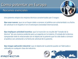 Como patentar en Europa
Nociones esenciales

 Una patente ampara las mejoras técnicas caracterizadas por 3 rasgos:

 Que sean nuevas: que no se hayan dado a conocer al público con anterioridad a su fecha
 de solicitud ni en España ni en el extranjero (novedad internacional).


 Que impliquen actividad inventiva: que la invención no resulte del “estado de la
 técnica” de una manera evidente para un experto en la materia. El estado de la técnica
 comprende todo lo relacionado con el objeto de la patente que ha sido dado a conocer
 al público con antelación a la fecha de solicitud de la patente.


 Que tengan aplicación industrial: que el objeto de la patente pueda ser fabricado o
 utilizado en cualquier clase de industria.
 