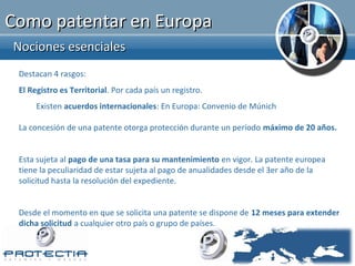 Como patentar en Europa
Nociones esenciales
 Destacan 4 rasgos:
 El Registro es Territorial. Por cada país un registro.
      Existen acuerdos internacionales: En Europa: Convenio de Múnich

 La concesión de una patente otorga protección durante un período máximo de 20 años.


 Esta sujeta al pago de una tasa para su mantenimiento en vigor. La patente europea
 tiene la peculiaridad de estar sujeta al pago de anualidades desde el 3er año de la
 solicitud hasta la resolución del expediente.


 Desde el momento en que se solicita una patente se dispone de 12 meses para extender
 dicha solicitud a cualquier otro país o grupo de países.
 