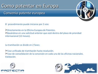 Como patentar en Europa
Convenio patente europea

 El procedimiento puede iniciarse por 2 vías:

 Directamente en la Oficina Europea de Patentes.
 Basándose en una solicitud anterior que esté dentro del plazo de prioridad
 internacional (12 meses).


 La tramitación se divide en 2 fases:

 Fase unificada de tramitación hasta resolución.
 Fase de consolidación de la concesión en cada una de las oficinas nacionales.
 Validación.
 