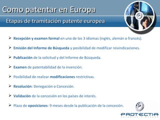 Como patentar en Europa
Etapas de tramitación patente europea

  Recepción y examen formal en uno de los 3 idiomas (inglés, alemán o francés).

  Emisión del Informe de Búsqueda y posibilidad de modificar reivindicaciones.

  Publicación de la solicitud y del Informe de Búsqueda.

  Examen de patentabilidad de la invención.

  Posibilidad de realizar modificaciones restrictivas.

  Resolución: Denegación o Concesión.

  Validación de la concesión en los países de interés.

  Plazo de oposiciones: 9 meses desde la publicación de la concesión.
 
