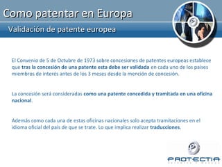Como patentar en Europa
Validación de patente europea


 El Convenio de 5 de Octubre de 1973 sobre concesiones de patentes europeas establece
 que tras la concesión de una patente esta debe ser validada en cada uno de los países
 miembros de interés antes de los 3 meses desde la mención de concesión.


 La concesión será consideradas como una patente concedida y tramitada en una oficina
 nacional.


 Además como cada una de estas oficinas nacionales solo acepta tramitaciones en el
 idioma oficial del país de que se trate. Lo que implica realizar traducciones.
 