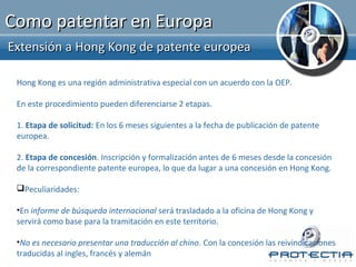 Como patentar en Europa
Extensión a Hong Kong de patente europea

 Hong Kong es una región administrativa especial con un acuerdo con la OEP.

 En este procedimiento pueden diferenciarse 2 etapas.

 1. Etapa de solicitud: En los 6 meses siguientes a la fecha de publicación de patente
 europea.

 2. Etapa de concesión. Inscripción y formalización antes de 6 meses desde la concesión
 de la correspondiente patente europea, lo que da lugar a una concesión en Hong Kong.

 Peculiaridades:

 •En informe de búsqueda internacional será trasladado a la oficina de Hong Kong y
 servirá como base para la tramitación en este territorio.

 •No es necesario presentar una traducción al chino. Con la concesión las reivindicaciones
 traducidas al ingles, francés y alemán
 