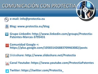 COMUNICACIÓN CON PROTECTIA

  e-mail: info@protectia.eu

  Blog: www.protectia.eu/blog

  Grupo LinkedIn: http://www.linkedin.com/groups/Protectia-
  Patentes-Marcas-3795431

  Comunidad Google +:
  https://plus.google.com/105831426883709463082/posts

  Slideshare: http://www.slideshare.net/Protectia

  Canal Youtube: https://www.youtube.com/ProtectiaPatentes

  Twitter: https://twitter.com/Protectia_
 