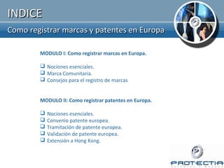 INDICE
Como registrar marcas y patentes en Europa

        MODULO I: Como registrar marcas en Europa.

         Nociones esenciales.
         Marca Comunitaria.
         Consejos para el registro de marcas


        MODULO II: Como registrar patentes en Europa.

           Nociones esenciales.
           Convenio patente europea.
           Tramitación de patente europea.
           Validación de patente europea.
           Extensión a Hong Kong.
 