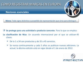 COMO REGISTRAR MARCAS EN EUROPA

  Nociones esenciales


  Marca: Todo signo distintivo susceptible de representación que sirve para distinguir.


    Clasificación de Niza:
 Se protege para una actividad o producto concreto. Para lo que se emplea:
La clasificación de Niza: Un acuerdo internacional por el que se utilizan 45
   clases.
    De la 1 a 34 son productos y de 35 a 45 servicios.
    Se revisa continuamente y cada 5 años se publican nuevas ediciones. La
     actual, la décima edición está en vigor desde el 1 de enero de 2012.
 