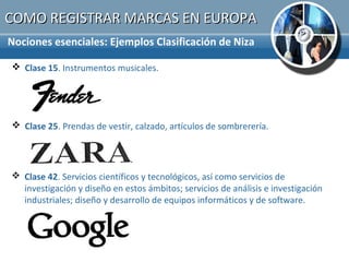 COMO REGISTRAR MARCAS EN EUROPA
Nociones esenciales: Ejemplos Clasificación de Niza

 Clase 15. Instrumentos musicales.




 Clase 25. Prendas de vestir, calzado, artículos de sombrerería.




 Clase 42. Servicios científicos y tecnológicos, así como servicios de
  investigación y diseño en estos ámbitos; servicios de análisis e investigación
  industriales; diseño y desarrollo de equipos informáticos y de software.
 
