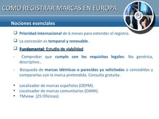 COMO REGISTRAR MARCAS EN EUROPA

  Nociones esenciales
    Prioridad internacional de 6 meses para extender el registro.
    La concesión es temporal y renovable.
    Fundamental: Estudio de viabilidad.
                             viabilidad
   -    Comprobar que cumple con los requisitos legales: No genérica,
       descriptiva…
   -   Búsqueda de marcas idénticas o parecidas ya solicitadas o concedidas y
       compararlas con la marca pretendida. Consulta gratuita:

   • Localizador de marcas españolas (OEPM).
   • Localizador de marcas comunitarias (OAMI).
   • TMview (25 Oficinas):
 