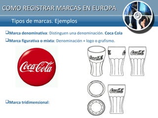 COMO REGISTRAR MARCAS EN EUROPA
   Tipos de marcas. Ejemplos.
Marca denominativa: Distinguen una denominación. Coca Cola
Marca figurativa o mixta: Denominación + logo o grafismo.




Marca tridimensional:
 