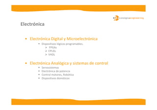 Electrónica

 • Electrónica Digital y Microelectrónica
          Dispositivos lógicos programables.
               FPGAs
               CPLDs
               VHDL


 • Electrónica Analógica y sistemas de control
          Servosistemas
          Electrónica de potencia
          Control motores, Robótica
          Dispositivos domóticos
 