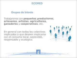 ECORED


      Grupos de Interés

Trabajaremos con pequeños productores,
artesanos, artistas, agricultores,
ganaderos y cooperativas, etc.


En general con todos los colectivos
implicados o que deseen implicarse
con el consumo local, sostenible,
responsable y ecológico.
 