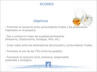 ECORED




                        Objetivos      
­ Fomentar el comercio entre consumidores finales y los productores 
implicados en el proyecto.

­ Dar a conocer lo mejor de localidad participante. 
(Artesanía, Gastronomía, Enología, Arte, etc.)

­ Crear redes entre los destinatarios del proyecto y consumidores finales.

­ Fomentar el uso de las TICs entre los pueblos.

­ Favorecer el consumo local, artesanal, responsable, 
sostenible y ecológico.
 