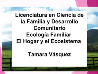 Licenciatura en Ciencia de
la Familia y Desarrollo
Comunitario
Ecología Familiar
El Hogar y el Ecosistema
Tamara Vásquez
Licenciatura en Ciencia de
la Familia y Desarrollo
Comunitario
Ecología Familiar
El Hogar y el Ecosistema
Tamara Vásquez
 