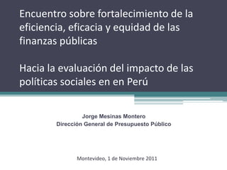 Encuentro sobre fortalecimiento de la
eficiencia, eficacia y equidad de las
finanzas públicas
Hacia la evaluación del impacto de las
políticas sociales en en Perú
Jorge Mesinas Montero
Dirección General de Presupuesto Público
Montevideo, 1 de Noviembre 2011
 