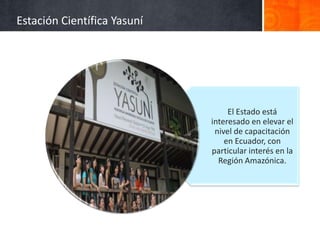 Estación Científica Yasuní




                                  El Estado está
                             interesado en elevar el
                              nivel de capacitación
                                 en Ecuador, con
                             particular interés en la
                               Región Amazónica.
 