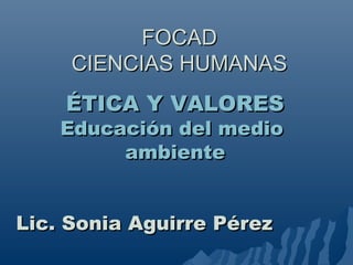 FOCADFOCAD
CIENCIAS HUMANASCIENCIAS HUMANAS
ÉTICA Y VALORESÉTICA Y VALORES
Educación del medioEducación del medio
ambienteambiente
Lic. Sonia Aguirre PérezLic. Sonia Aguirre Pérez
 