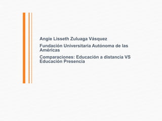Angie Lisseth Zuluaga Vásquez 
Fundación Universitaria Autónoma de las 
Américas 
Comparaciones: Educación a distancia VS 
Educación Presencia 
 