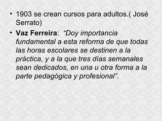 1903 se crean cursos para adultos.( José Serrato) Vaz Ferreira :  “Doy importancia fundamental a esta reforma de que todas las horas escolares se destinen a la práctica, y a la que tres días semanales sean dedicados, en una u otra forma a la parte pedagógica y profesional”. 