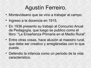 Agustín Ferreiro. Montevideano que se vino a trabajar al campo. Ingreso a la docencia en 1915. En 1936 presento su trabajo al Concurso Anual de Pedagogía, que luego se publico como el libro: “La Enseñanza Primaria en el Medio Rural”. Entre otras cosas, hace alusión al maestro rural, que debe ser creativo y arreglárselas con lo que pueda. Defendio la infancia como un periodo de la vida característico. 